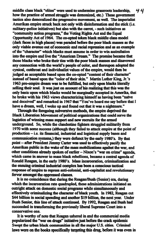 ‘middle class black “eltes” were sed to undecmine grassroots leadership, 4 4 how the practice of anmed struggle was demonized, etc.) These govermment tactics also demoralized the progressive movement, as well. The imperialist Amerikan empire struck back not oaly with disinformation and the stick (.. ‘military-polioe initiatives) but also with the carrot, - such initiatives a5 “community action programs,” the Voting Rights Act and the Equal ‘Opportunity Act of 1964. The co-opted token black middle class model (dark fiaces in high places) was paraded before the poor black masses s the only visble avenue out of economic and racial repression and as an example of the “character” which blacks must assume in order to win ssimilation into the empire and live the “American Dream.” The promise became that those blacks who broke their ties with the poor black masses and disavowed any connoction with the world’s people of color, and thereupon adopted the cynical, cutthroat and individualist values of the empire, would then be judged as acceptable based upon the co-opted “content of their character™ lnstead of based upon the “color of their skin.” Martin Luther King, Jr.’s 1963 pro-canpire dream was to be fulflled, but only upon blacks lterally selling their soul. It was just on account of his realizing that this was the ‘only basis upon which biacks would be marginally acoepted in Amerika, that he broke with his 1963 views characterizing himself as having been “nalve and deceived” and remarked in 1967 that “You’ve heard me say before that | have a dream, well, [ woke up and found out that it was a nightmare.” ‘Through the foregoing subversive methods, the empire deprived the Black Liberation Movement of political organizations that could serve the logistics of winning mass support and new recruits for the armed underground. So, while the clandestine fighters struggled militaily from 1970 with some success (although they fuiled to attack empire at the poiat of production — i.e. its financial, industrial and logistical supply bases and ‘communication systems,) they were defimct by the early 1980’s. By that point — after Presideat Jimmy Carter was used to effectively pacify the Amerikan public in the wake of the mass mobilizations against the war, and other conditions already spoken of earler — Nixon’s “war on crime” agenda, ‘which came in answer to mass black rebellions, became a ceatral agenda of Ronald Reagan, in the early 1980’s. Mass incarceration, criminalization and the casuing criminal industrial complex bas been a conscious tactical respoase of empire to repress anti-colonial, ant-capitalist and revolutionary fervor amongst the oppressed classes. nbmmmmum(&:fl)nm ‘which the incarceration rate quadrupled, these administrations initiated an outright attack on domestic social programs while simultaneously and effectively criminalizing the character of black youth. In 1982, Reagan cut $44 billion in social spending and another $19 billion, the next year. Under Bush Seaio, this line of attack continued. By 1992, Reagan and Bush had succeeded in transforming the previously liberal Supreme Court into conservative one. 1t is worthy of note that Reagan ushered in and the commercial media popularized the “war on drugs” intiative just before the crack epidemic Swept the urban black communities in all the major US. cities. Criminal laws were on the books specifically targeting this drug, before it was even in